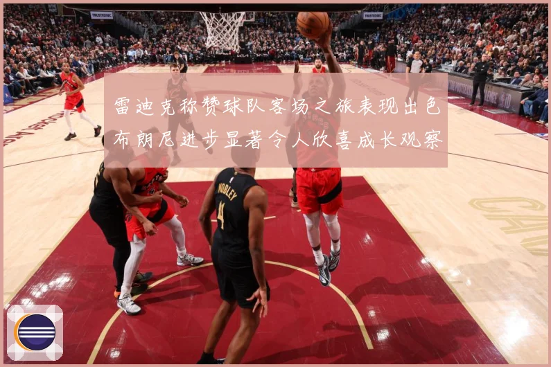 雷迪克称赞球队客场之旅表现出色布朗尼进步显著令人欣喜成长观察