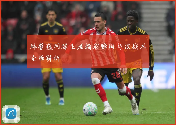 韩馨蕴网球生涯精彩瞬间与技战术全面解析