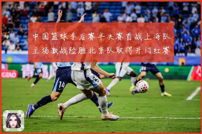 中国篮球季后赛半决赛首战上海队主场激战险胜北京队取得开门红赛场复盘
