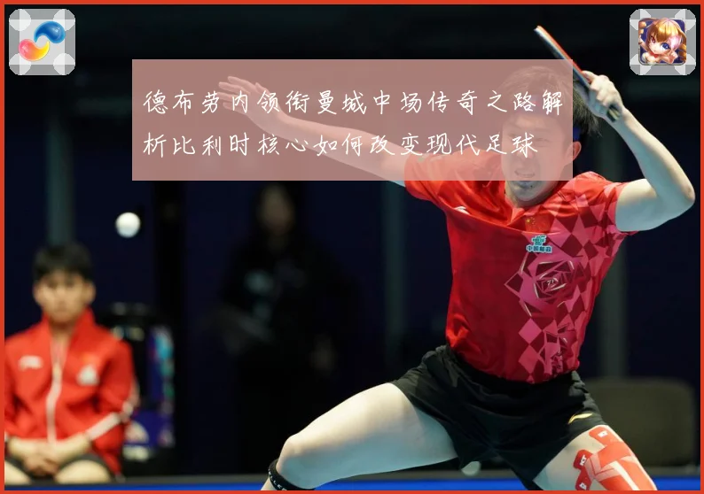 德布劳内领衔曼城中场传奇之路解析比利时核心如何改变现代足球