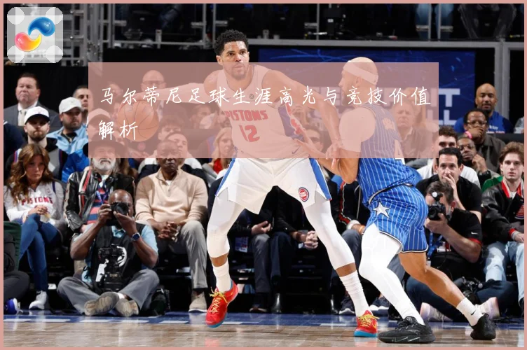 马尔蒂尼足球生涯高光与竞技价值解析