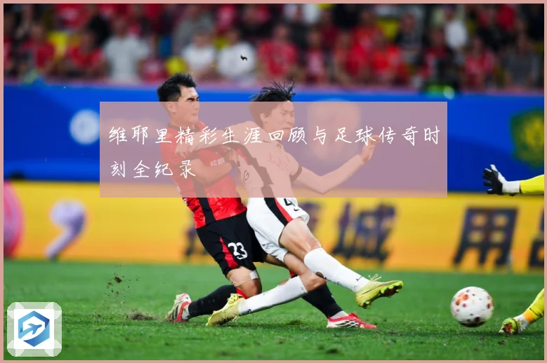 维耶里精彩生涯回顾与足球传奇时刻全纪录