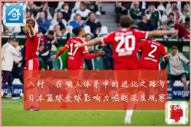 八村塁在湖人体系中的进化之路与日本篮球全球影响力崛起深度观察