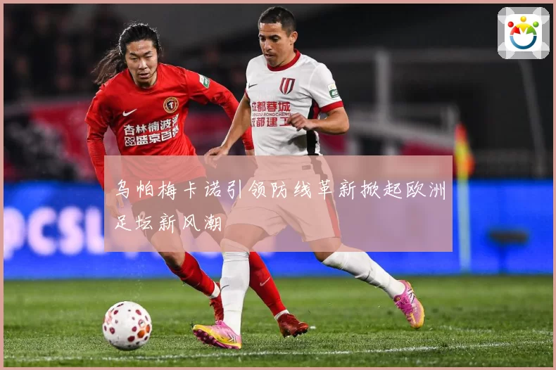 乌帕梅卡诺引领防线革新掀起欧洲足坛新风潮