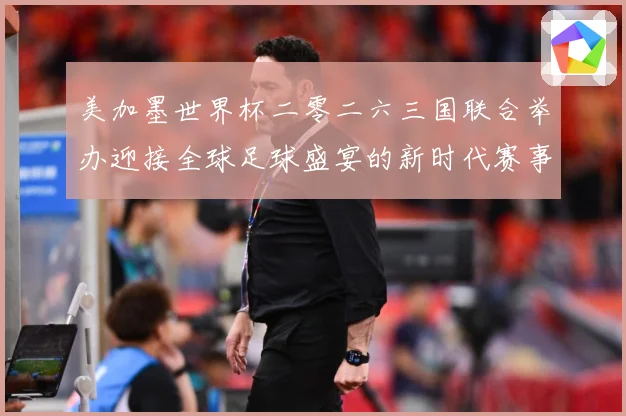 美加墨世界杯二零二六三国联合举办迎接全球足球盛宴的新时代赛事前瞻