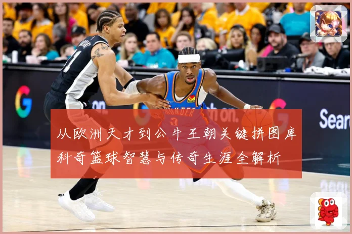 从欧洲天才到公牛王朝关键拼图库科奇篮球智慧与传奇生涯全解析