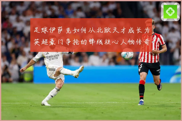 足球伊萨克如何从北欧天才成长为英超豪门争抢的锋线核心人物传奇
